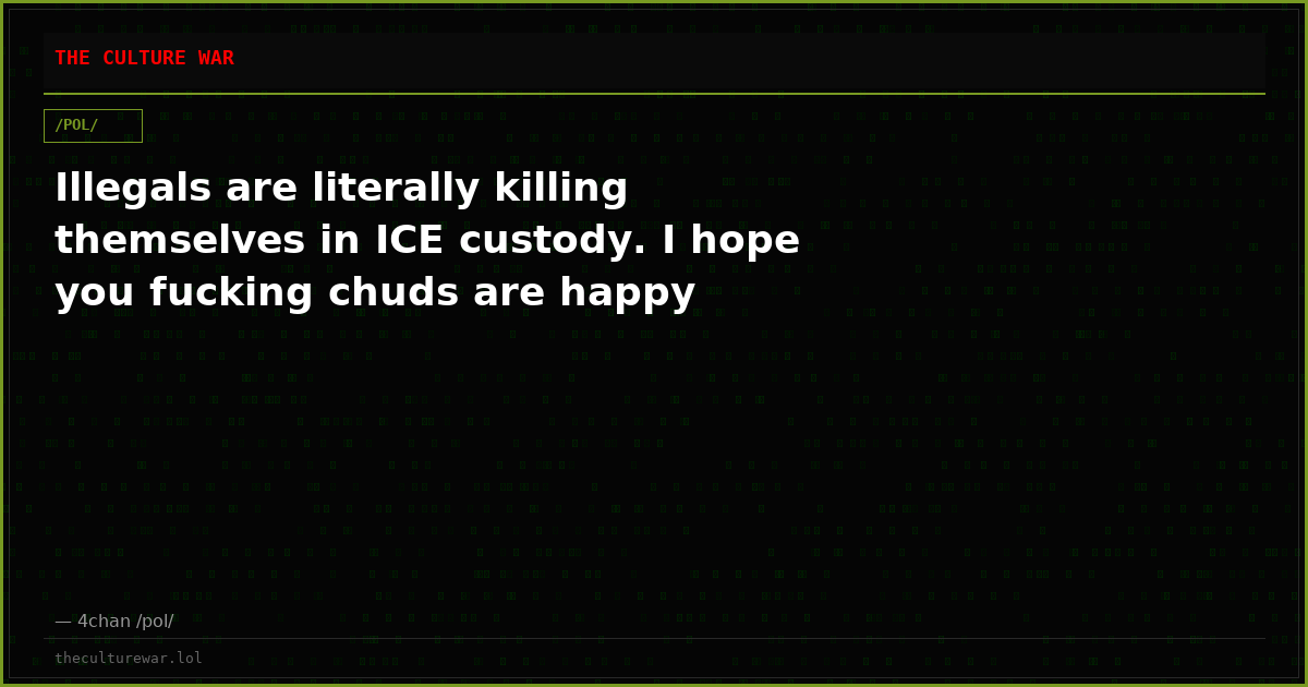 Illegals are literally killing themselves in ICE custody. I hope you fucking chuds are happy