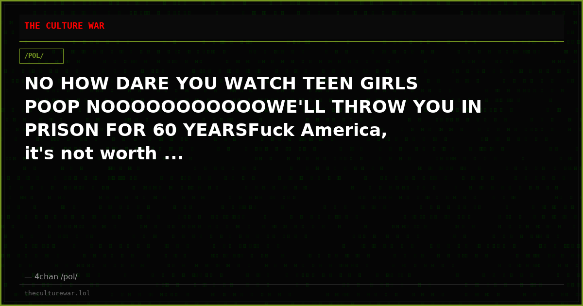 NO HOW DARE YOU WATCH TEEN GIRLS POOP NOOOOOOOOOOOWE'LL THROW YOU IN PRISON FOR 60 YEARSFuck America, it's not worth ...