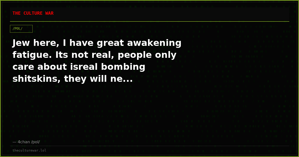 Jew here, I have great awakening fatigue. Its not real, people only care about isreal bombing shitskins, they will ne...