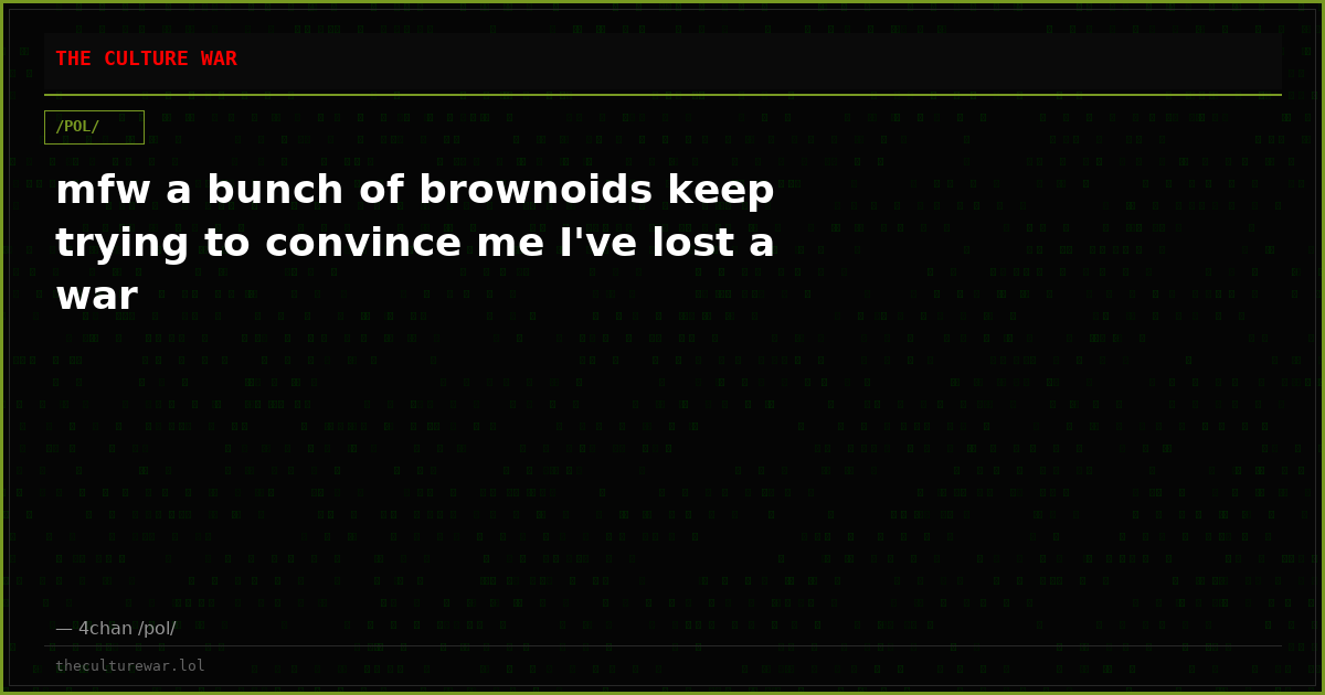 mfw a bunch of brownoids keep trying to convince me I've lost a war