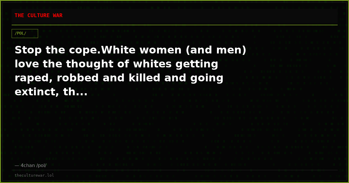 Stop the cope.White women (and men) love the thought of whites getting raped, robbed and killed and going extinct, th...