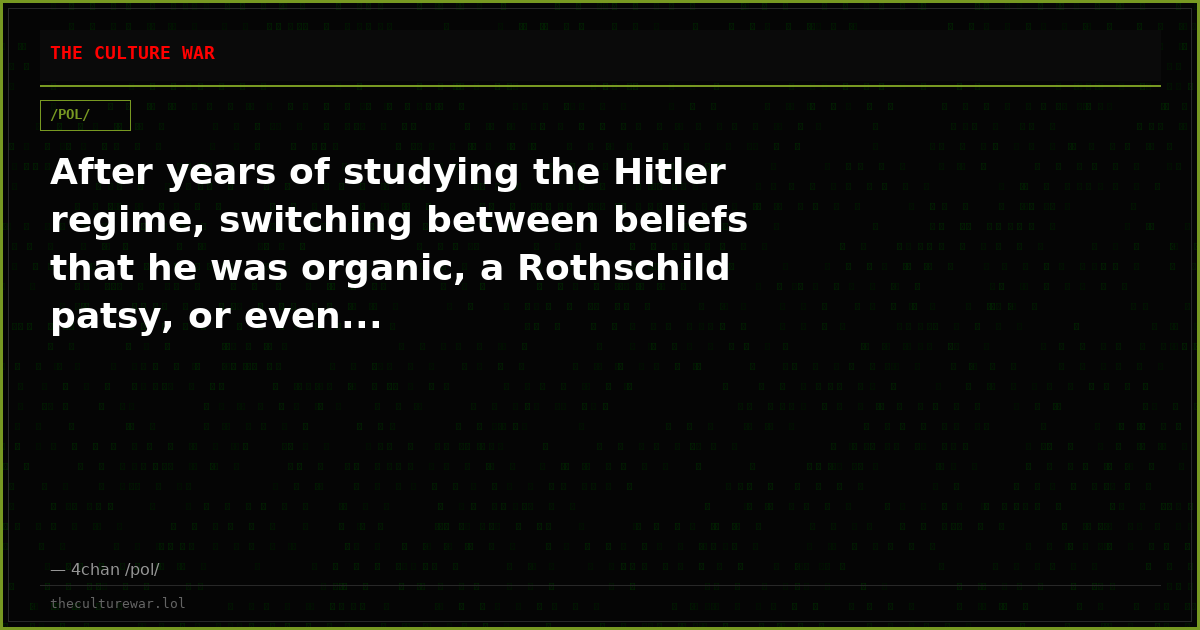 After years of studying the Hitler regime, switching between beliefs that he was organic, a Rothschild patsy, or even...