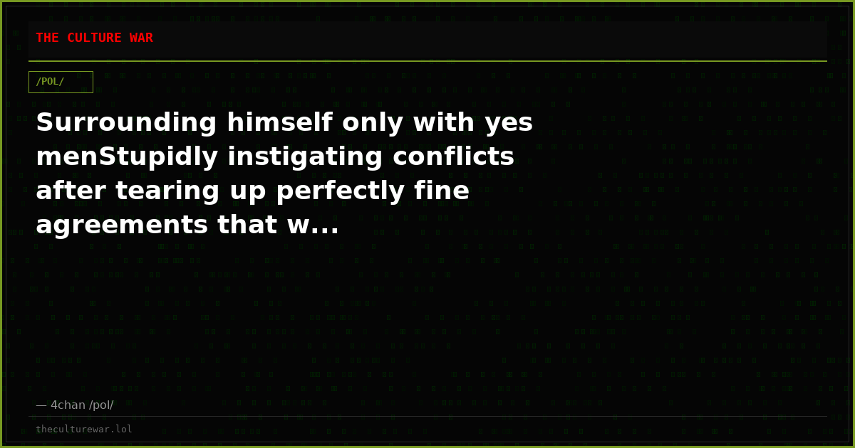 Surrounding himself only with yes menStupidly instigating conflicts after tearing up perfectly fine agreements that w...