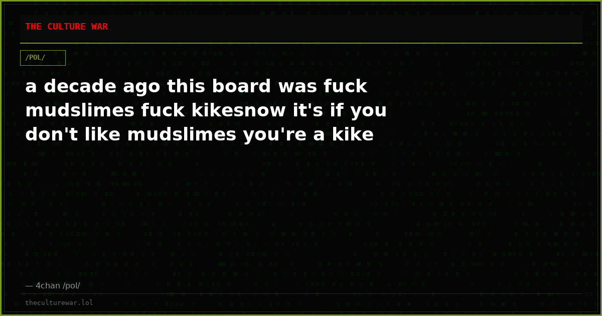 a decade ago this board was fuck mudslimes fuck kikesnow it's if you don't like mudslimes you're a kike