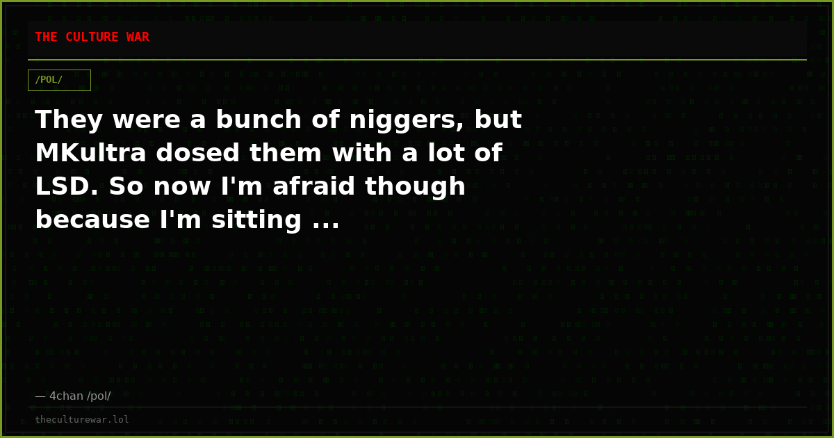 They were a bunch of niggers, but MKultra dosed them with a lot of LSD. So now I'm afraid though because I'm sitting ...
