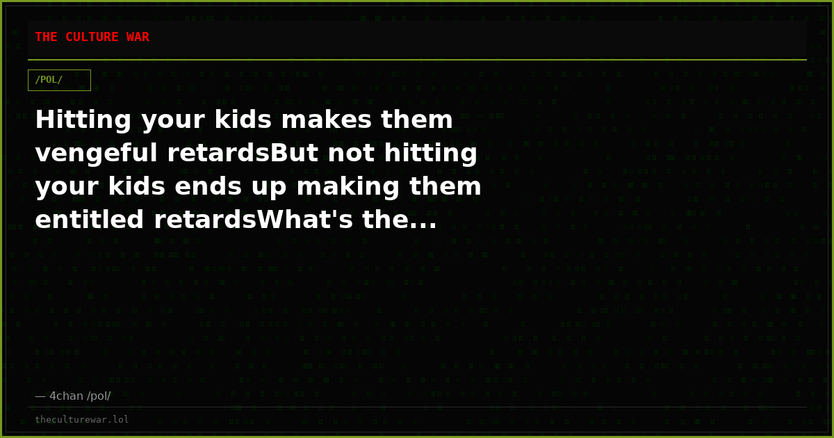 Hitting your kids makes them vengeful retardsBut not hitting your kids ends up making them entitled retardsWhat's the...