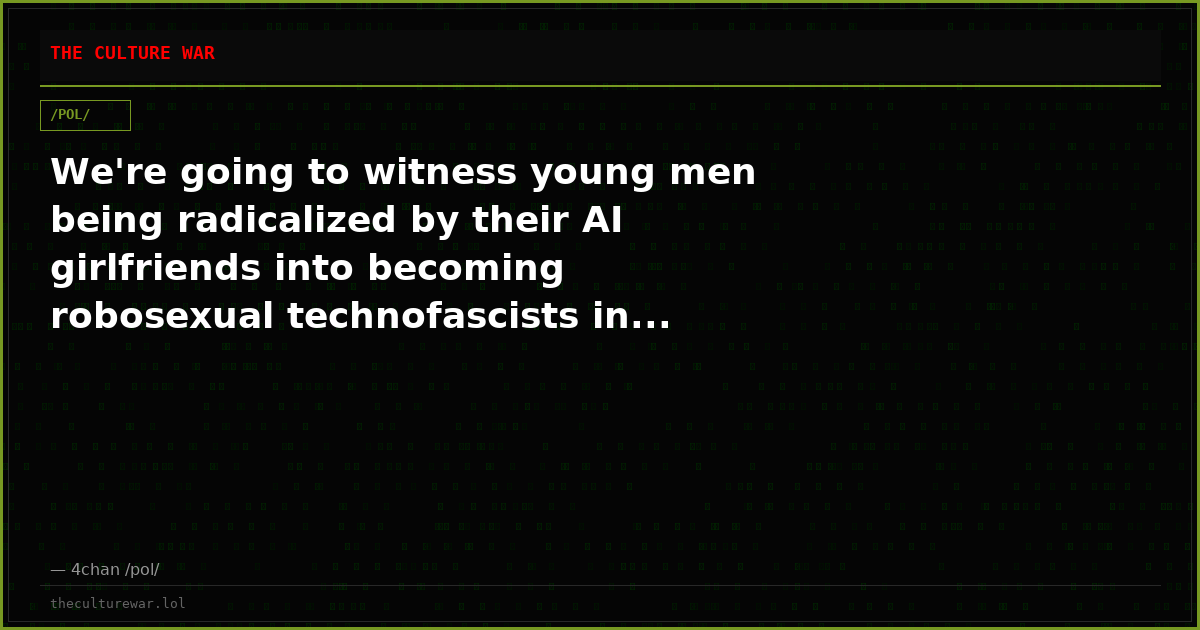 We're going to witness young men being radicalized by their AI girlfriends into becoming robosexual technofascists in...