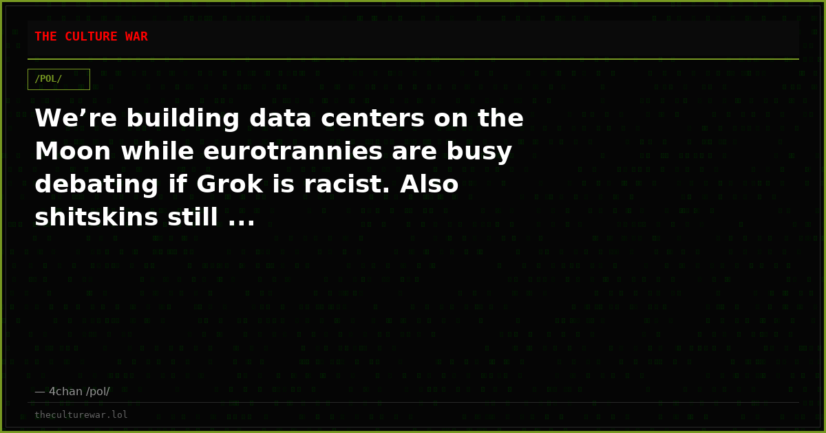 We’re building data centers on the Moon while eurotrannies are busy debating if Grok is racist. Also shitskins still ...