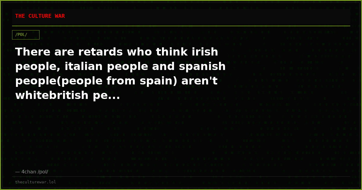 There are retards who think irish people, italian people and spanish people(people from spain) aren't whitebritish pe...