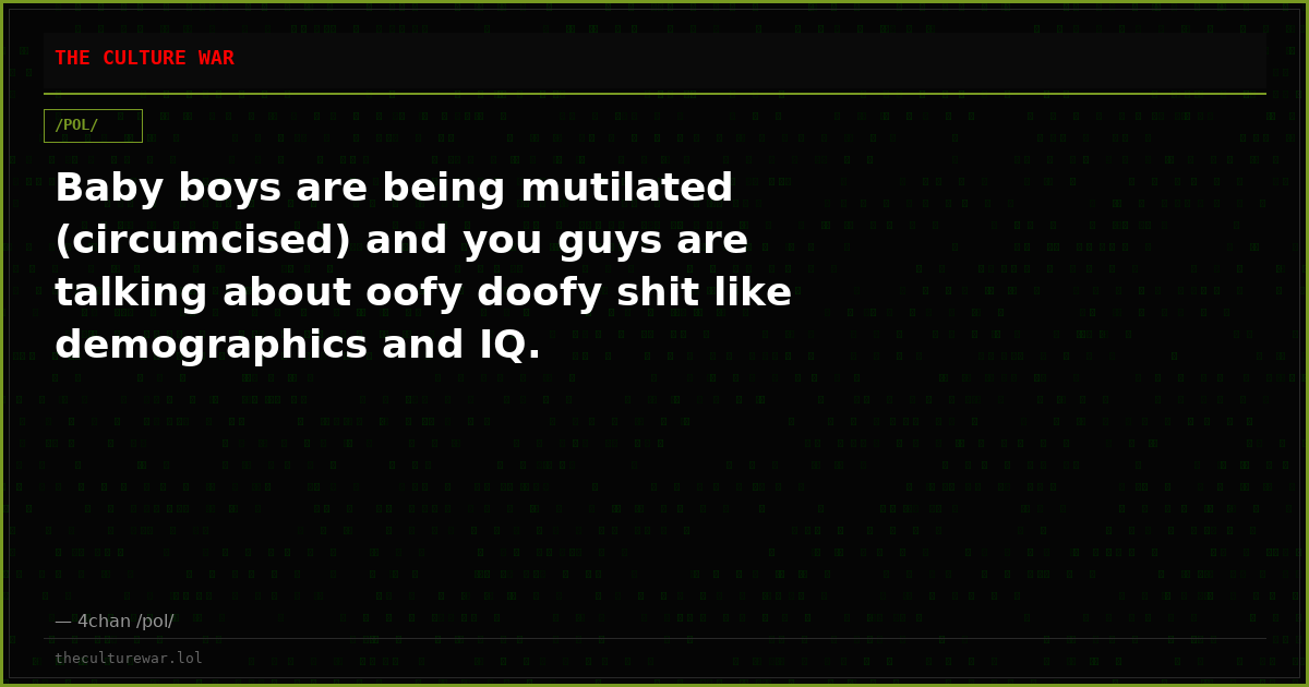 Baby boys are being mutilated (circumcised) and you guys are talking about oofy doofy shit like demographics and IQ.