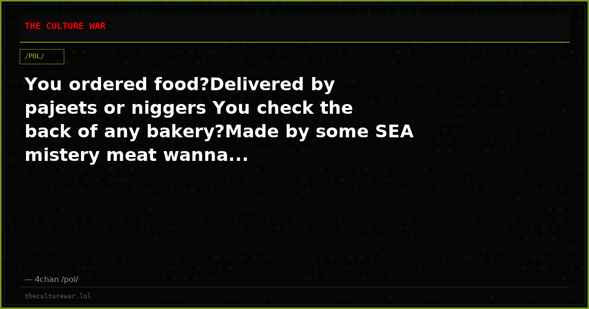 You ordered food?Delivered by pajeets or niggers You check the back of any bakery?Made by some SEA mistery meat wanna...