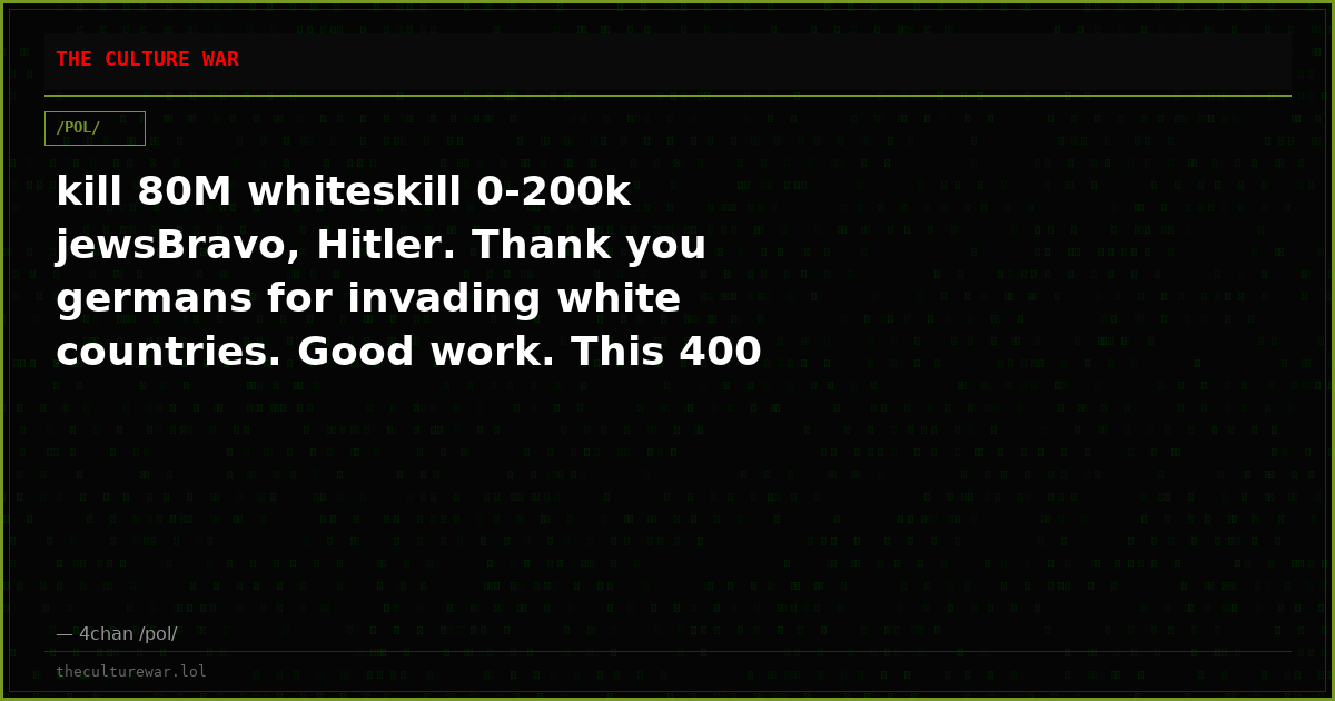 kill 80M whiteskill 0-200k jewsBravo, Hitler. Thank you germans for invading white countries. Good work. This 400 K/D...