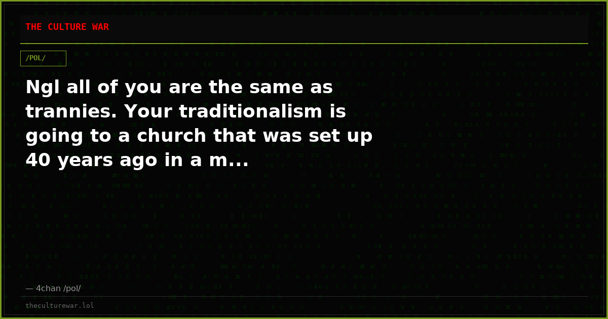 Ngl all of you are the same as trannies. Your traditionalism is going to a church that was set up 40 years ago in a m...