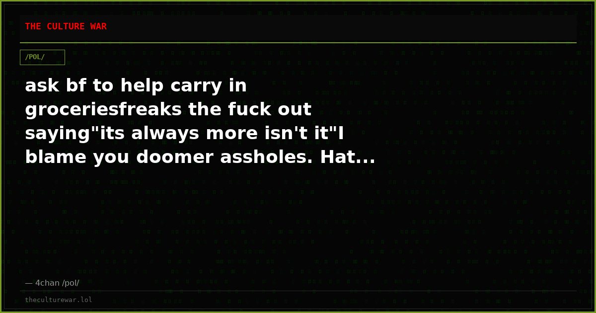 ask bf to help carry in groceriesfreaks the fuck out saying"its always more isn't it"I blame you doomer assholes. Hat...