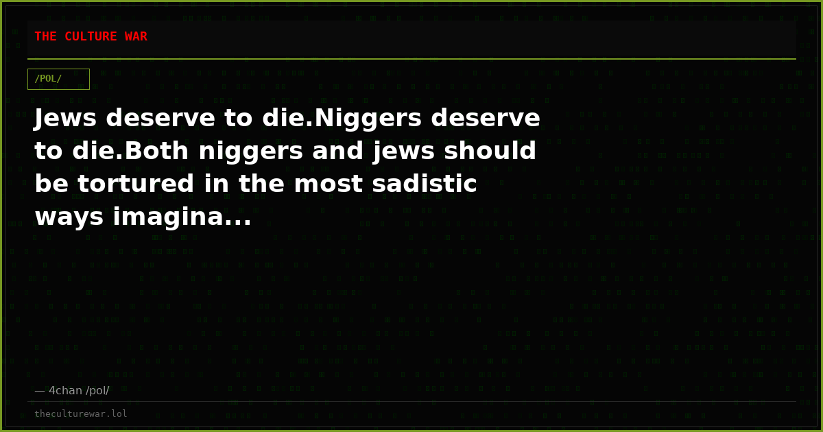 Jews deserve to die.Niggers deserve to die.Both niggers and jews should be tortured in the most sadistic ways imagina...