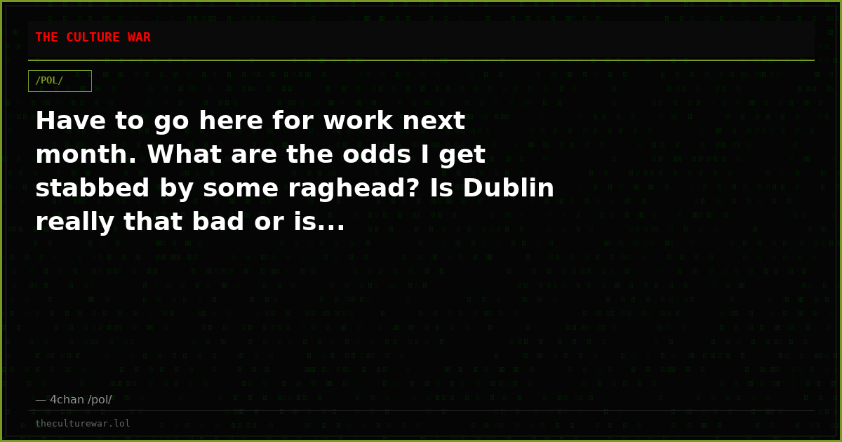 Have to go here for work next month. What are the odds I get stabbed by some raghead? Is Dublin really that bad or is...