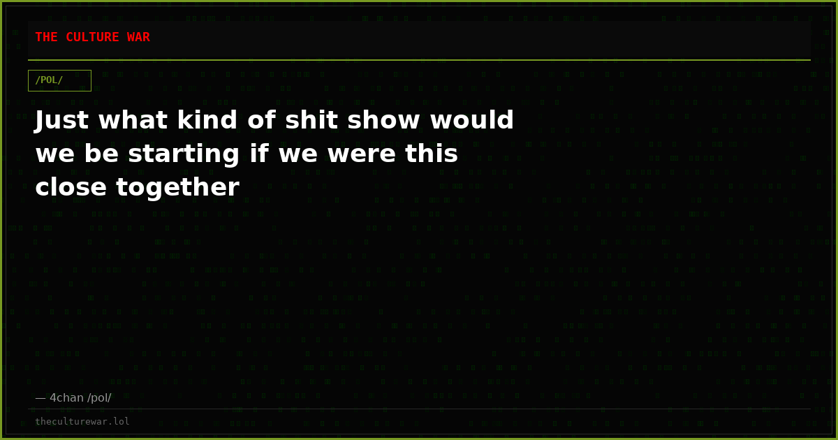 Just what kind of shit show would we be starting if we were this close together
