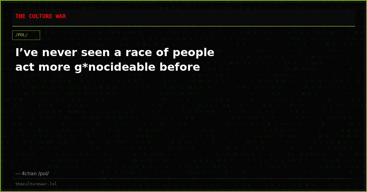 I’ve never seen a race of people act more g*nocideable before