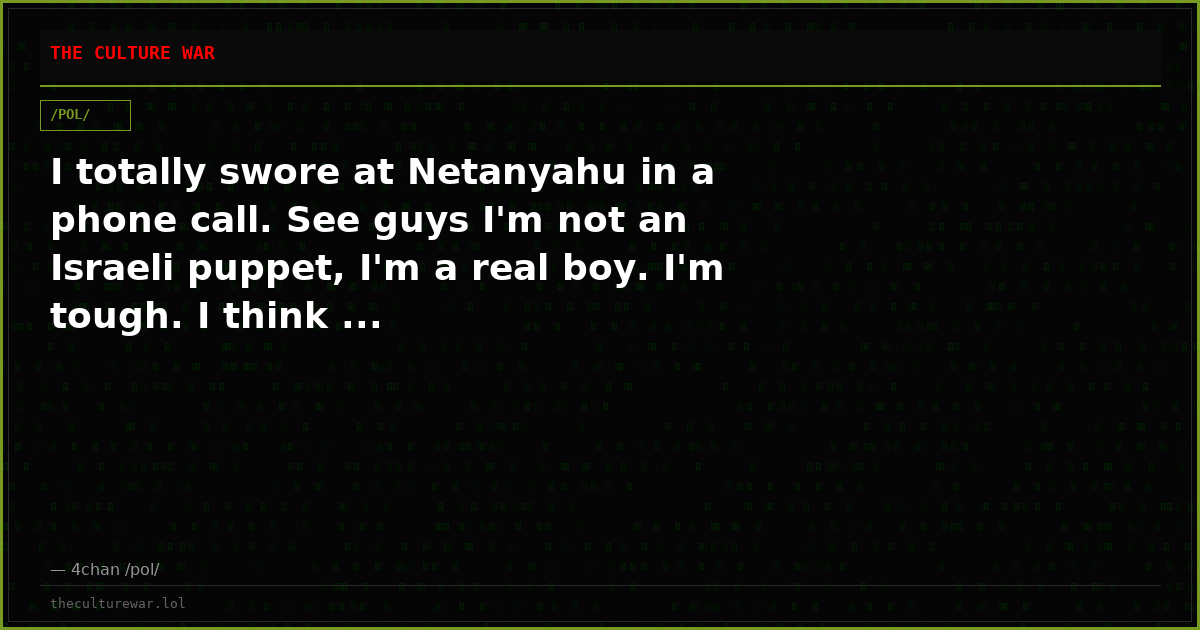 I totally swore at Netanyahu in a phone call. See guys I'm not an Israeli puppet, I'm a real boy. I'm tough. I think ...