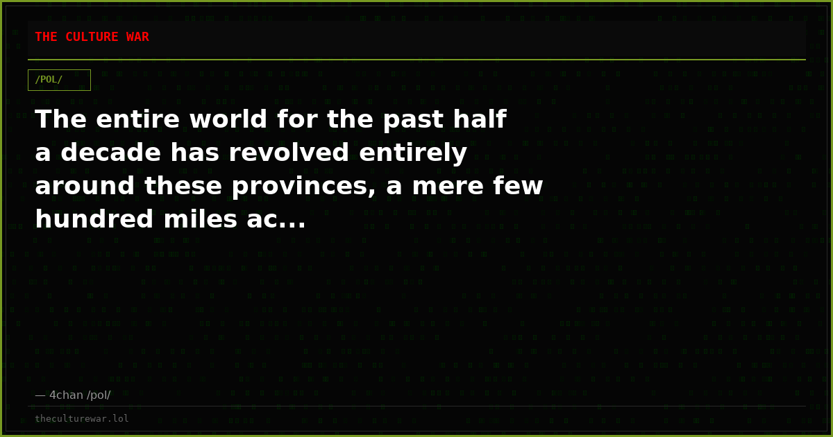 The entire world for the past half a decade has revolved entirely around these provinces, a mere few hundred miles ac...