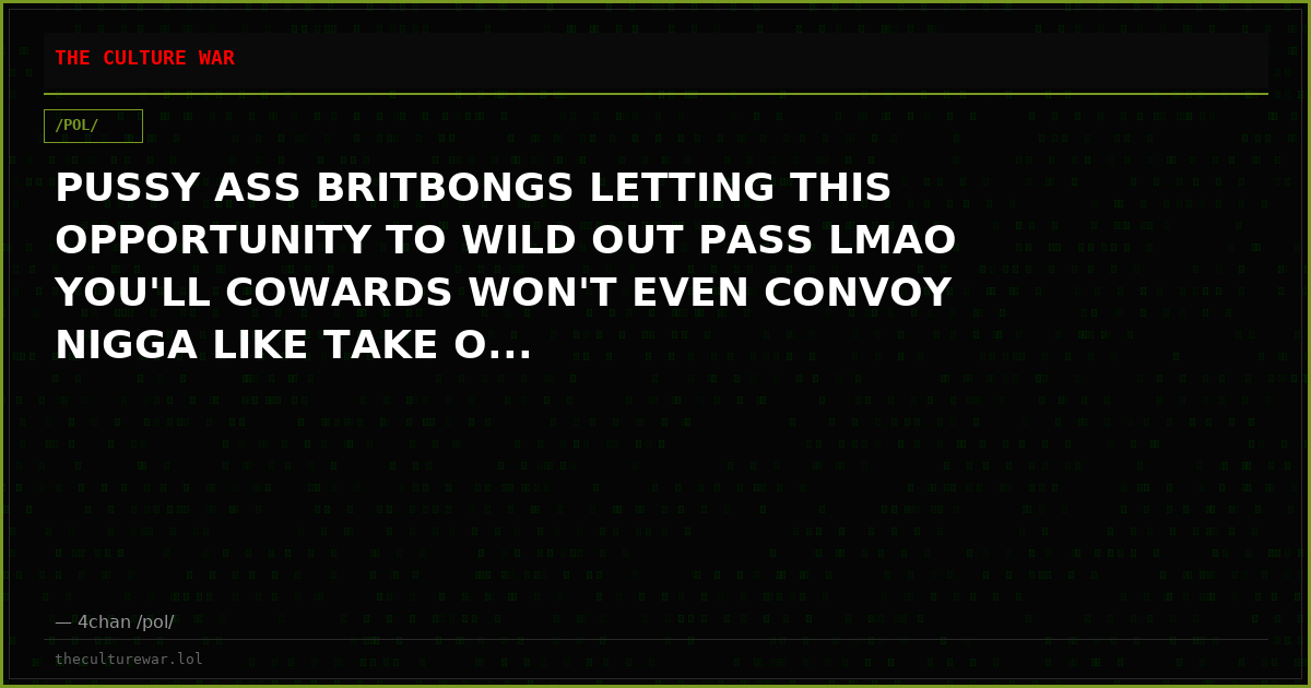 PUSSY ASS BRITBONGS LETTING THIS OPPORTUNITY TO WILD OUT PASS LMAO YOU'LL COWARDS WON'T EVEN CONVOY NIGGA LIKE TAKE O...