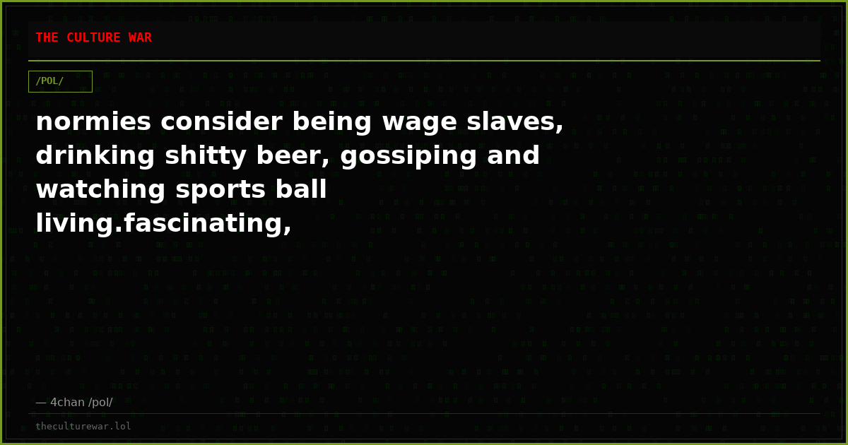 normies consider being wage slaves, drinking shitty beer, gossiping and watching sports ball living.fascinating,