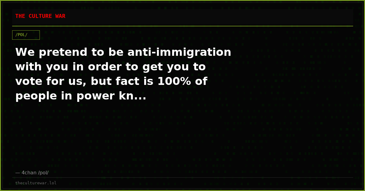 We pretend to be anti-immigration with you in order to get you to vote for us, but fact is 100% of people in power kn...