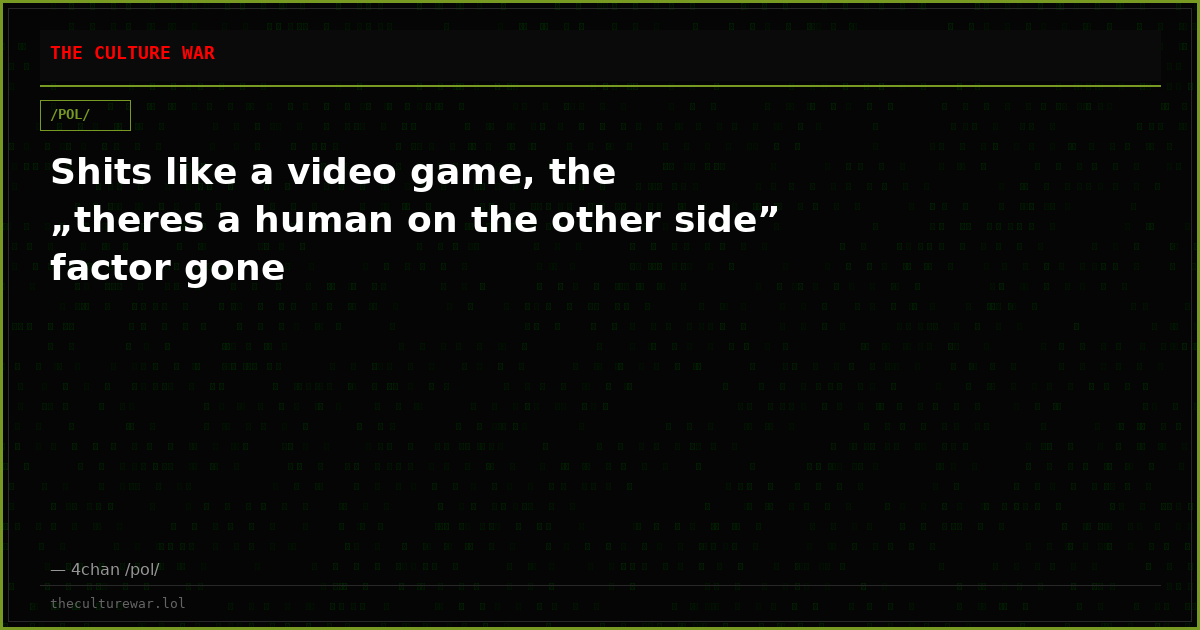 Shits like a video game, the „theres a human on the other side” factor gone