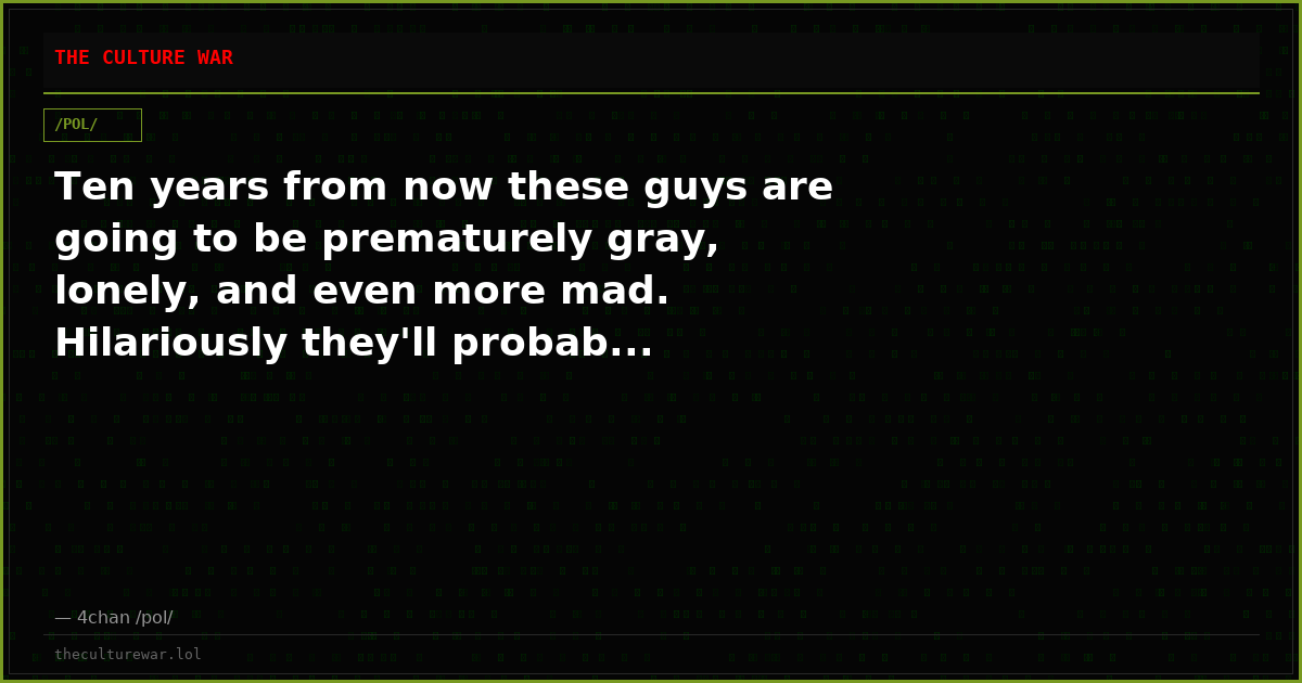 Ten years from now these guys are going to be prematurely gray, lonely, and even more mad. Hilariously they'll probab...