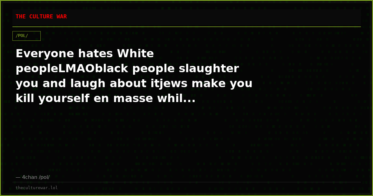 Everyone hates White peopleLMAOblack people slaughter you and laugh about itjews make you kill yourself en masse whil...