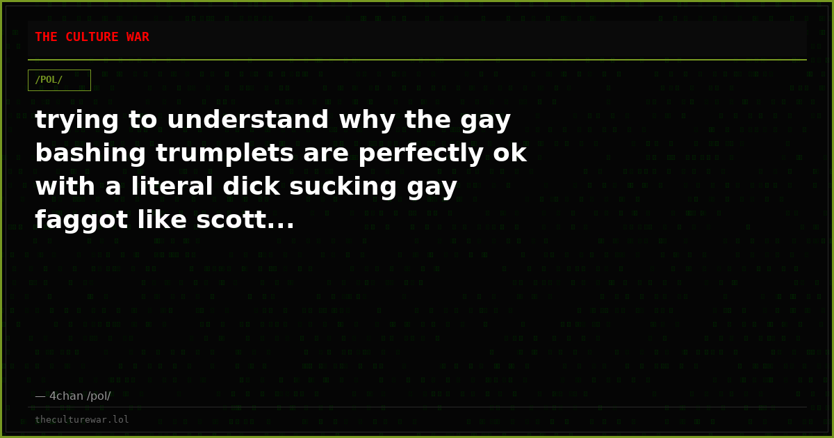 trying to understand why the gay bashing trumplets are perfectly ok with a literal dick sucking gay faggot like scott...