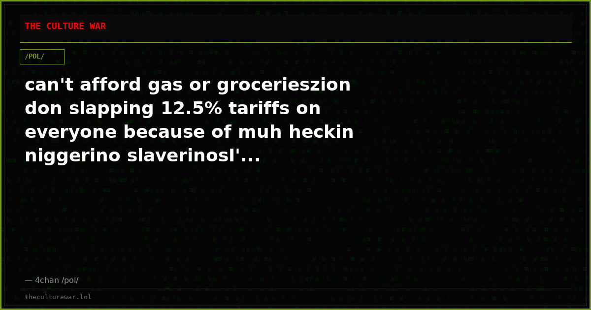can't afford gas or grocerieszion don slapping 12.5% tariffs on everyone because of muh heckin niggerino slaverinosI'...