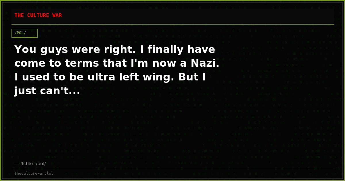 You guys were right. I finally have come to terms that I'm now a Nazi. I used to be ultra left wing. But I just can't...