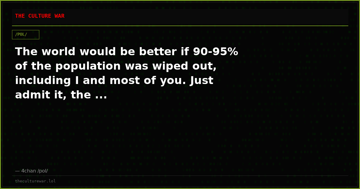 The world would be better if 90-95% of the population was wiped out, including I and most of you. Just admit it, the ...