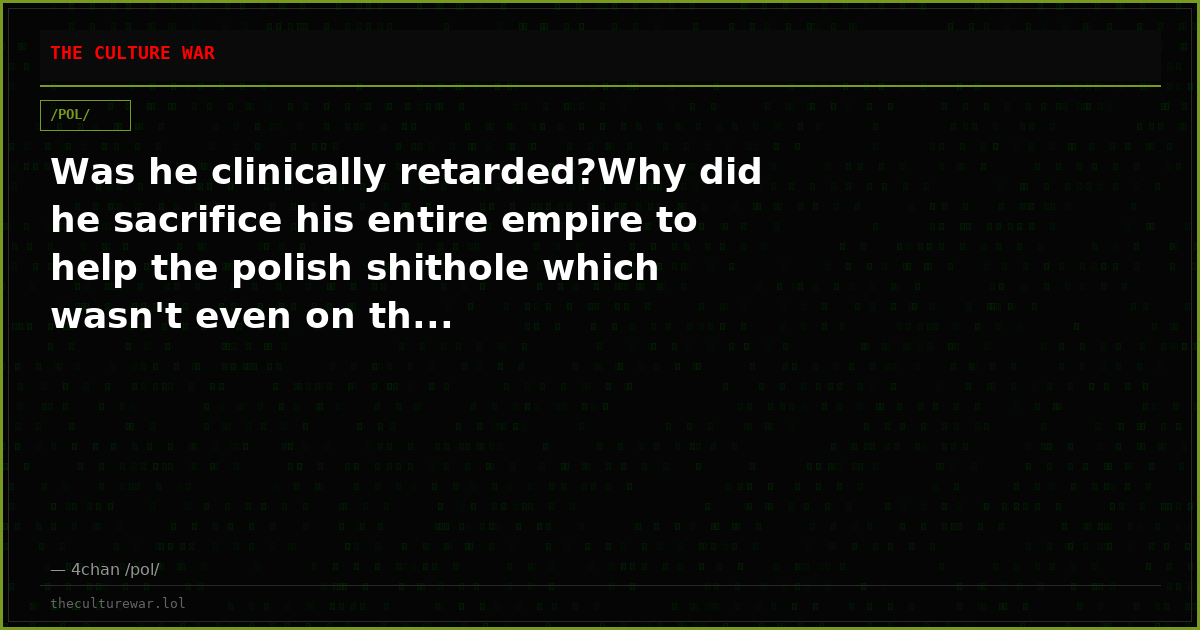 Was he clinically retarded?Why did he sacrifice his entire empire to help the polish shithole which wasn't even on th...