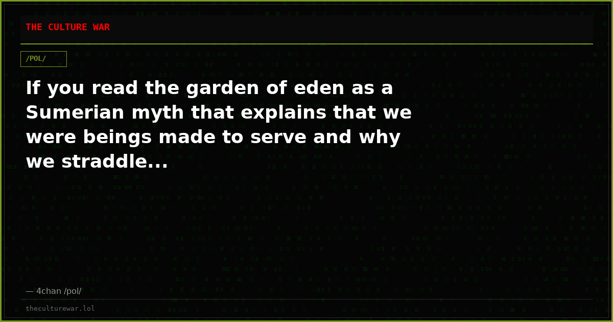 If you read the garden of eden as a Sumerian myth that explains that we were beings made to serve and why we straddle...