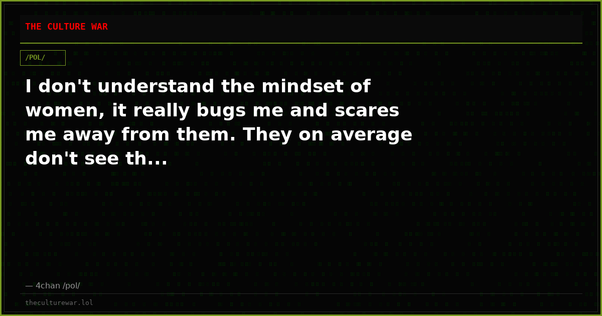 I don't understand the mindset of women, it really bugs me and scares me away from them. They on average don't see th...