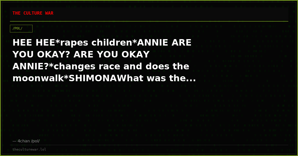 HEE HEE*rapes children*ANNIE ARE YOU OKAY? ARE YOU OKAY ANNIE?*changes race and does the moonwalk*SHIMONAWhat was the...