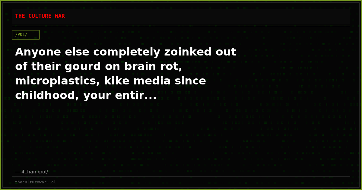 Anyone else completely zoinked out of their gourd on brain rot, microplastics, kike media since childhood, your entir...
