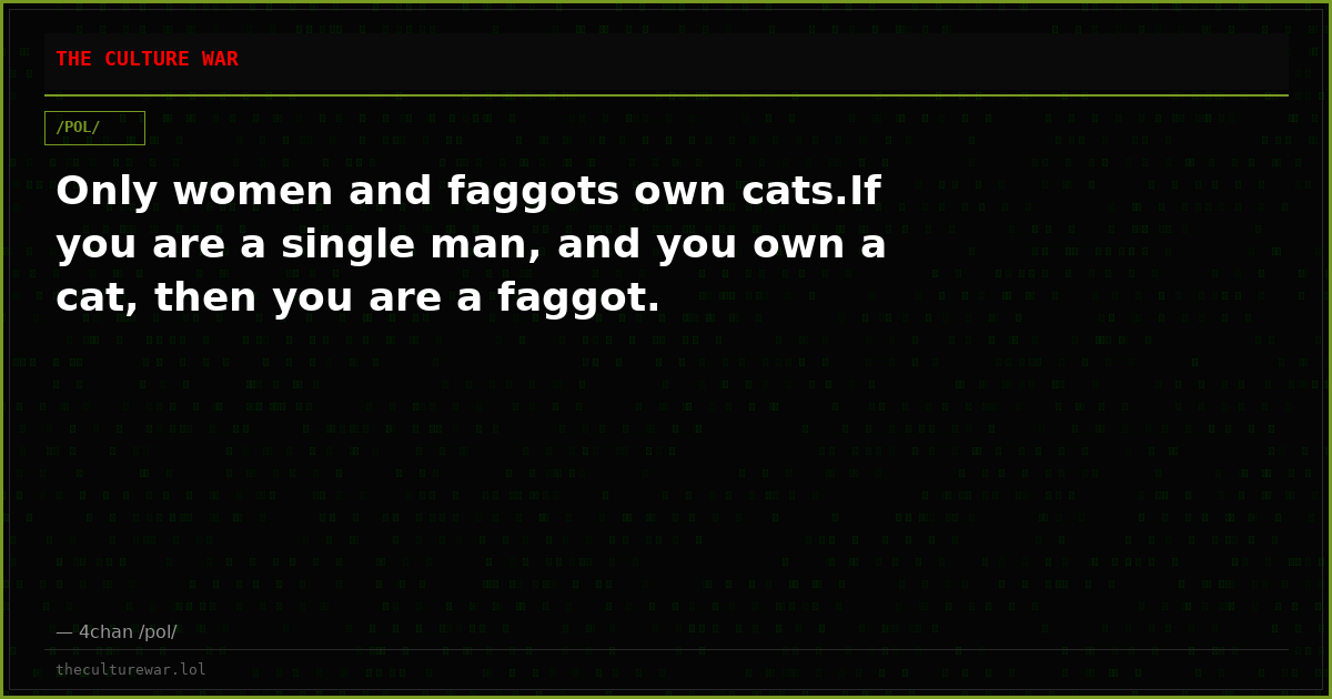 Only women and faggots own cats.If you are a single man, and you own a cat, then you are a faggot.