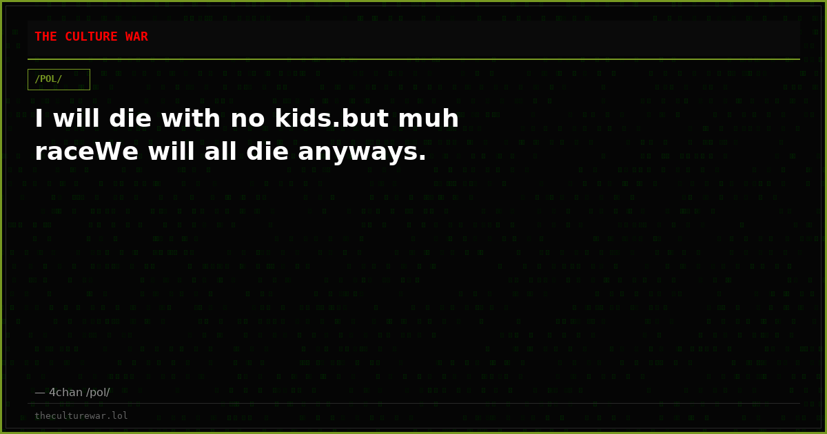 I will die with no kids.but muh raceWe will all die anyways.