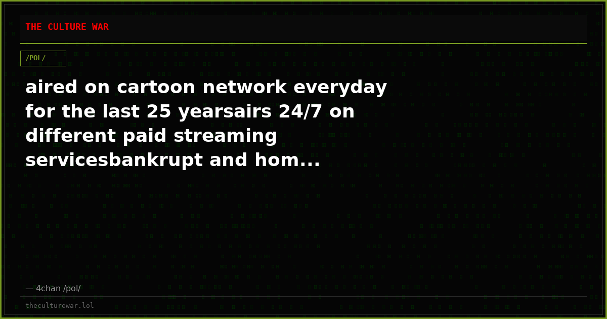 aired on cartoon network everyday for the last 25 yearsairs 24/7 on different paid streaming servicesbankrupt and hom...