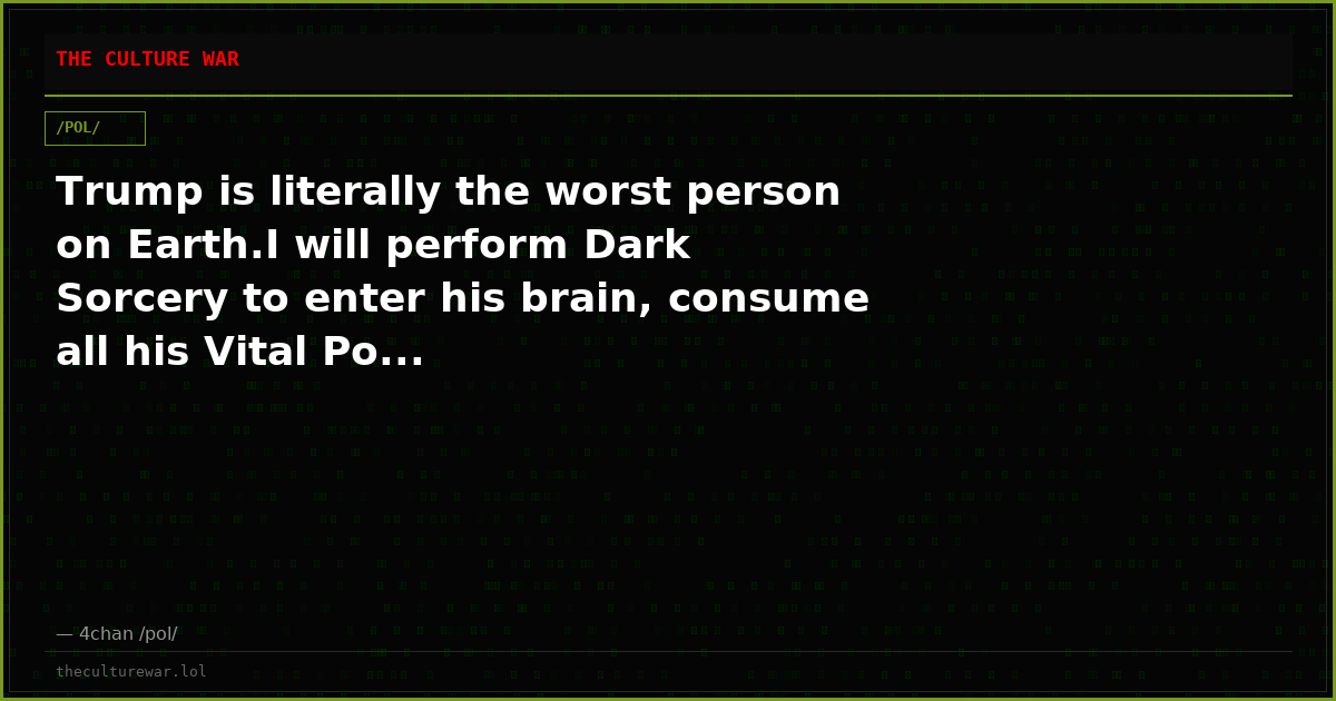 Trump is literally the worst person on Earth.I will perform Dark Sorcery to enter his brain, consume all his Vital Po...