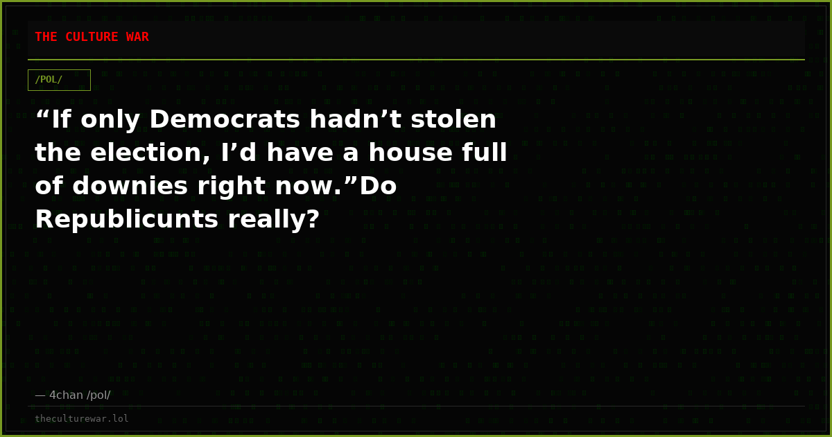 “If only Democrats hadn’t stolen the election, I’d have a house full of downies right now.”Do Republicunts really?