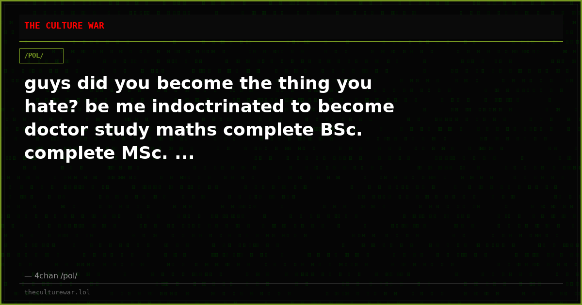 guys did you become the thing you hate? be me indoctrinated to become doctor study maths complete BSc. complete MSc. ...