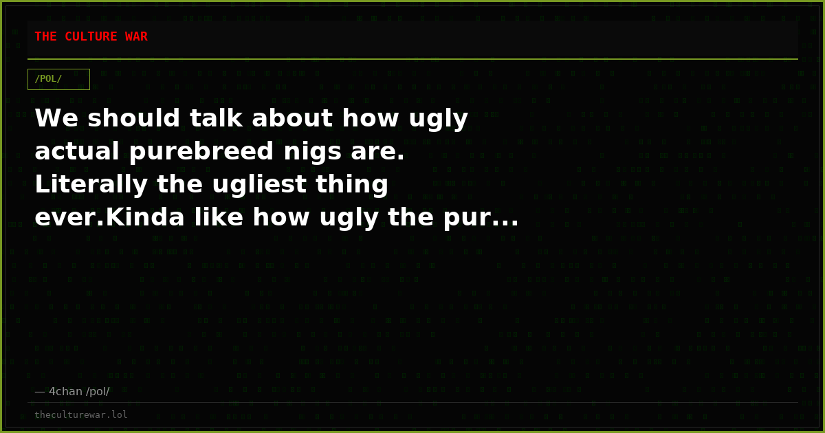 We should talk about how ugly actual purebreed nigs are. Literally the ugliest thing ever.Kinda like how ugly the pur...