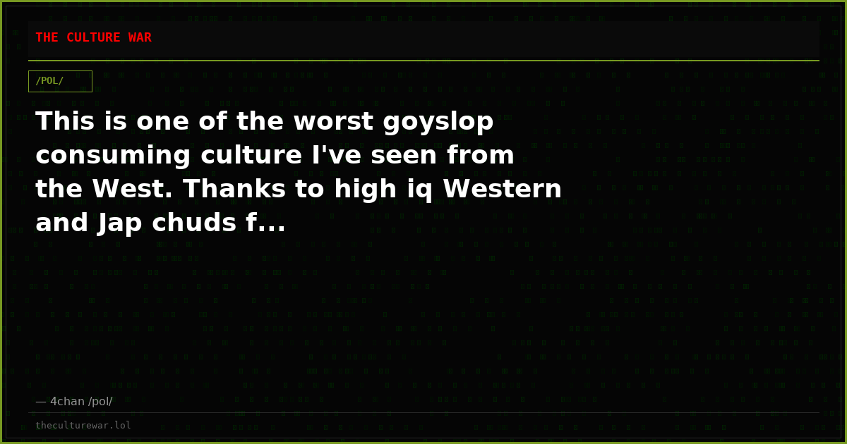 This is one of the worst goyslop consuming culture I've seen from the West. Thanks to high iq Western and Jap chuds f...