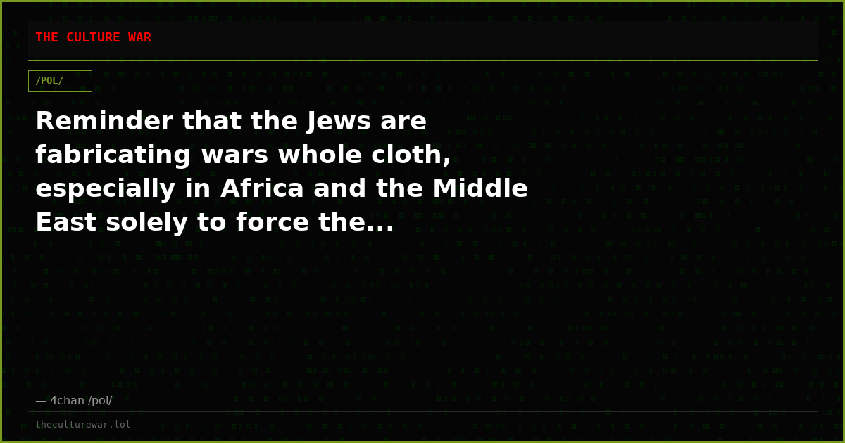 Reminder that the Jews are fabricating wars whole cloth, especially in Africa and the Middle East solely to force the...
