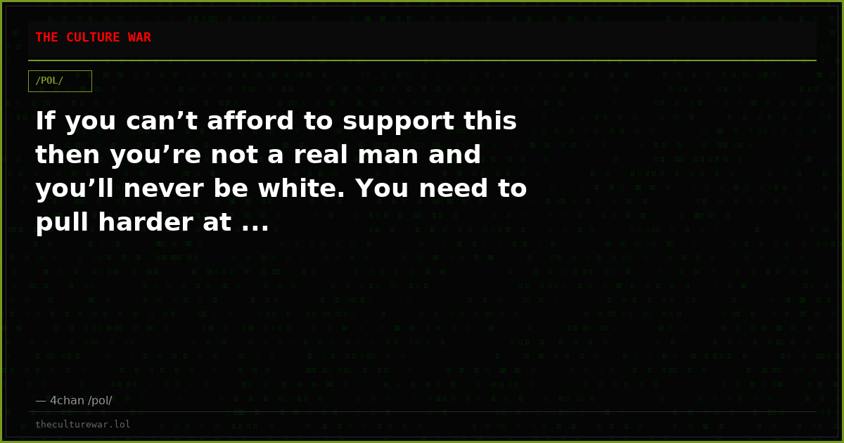 If you can’t afford to support this then you’re not a real man and you’ll never be white. You need to pull harder at ...