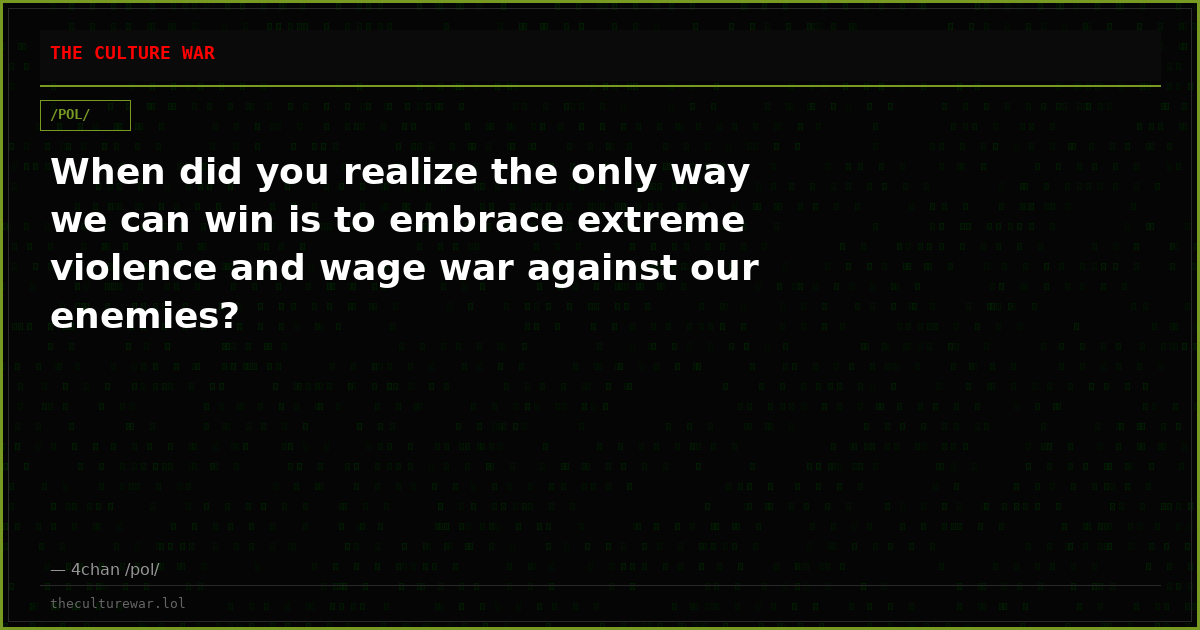 When did you realize the only way we can win is to embrace extreme violence and wage war against our enemies?
